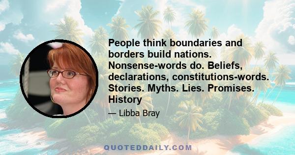 People think boundaries and borders build nations. Nonsense-words do. Beliefs, declarations, constitutions-words. Stories. Myths. Lies. Promises. History