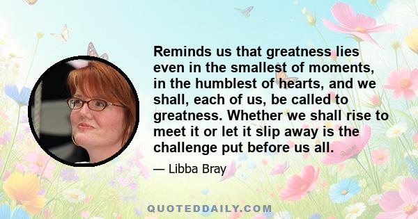 Reminds us that greatness lies even in the smallest of moments, in the humblest of hearts, and we shall, each of us, be called to greatness. Whether we shall rise to meet it or let it slip away is the challenge put