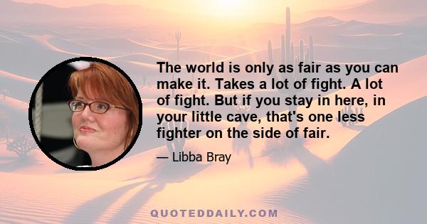 The world is only as fair as you can make it. Takes a lot of fight. A lot of fight. But if you stay in here, in your little cave, that's one less fighter on the side of fair.