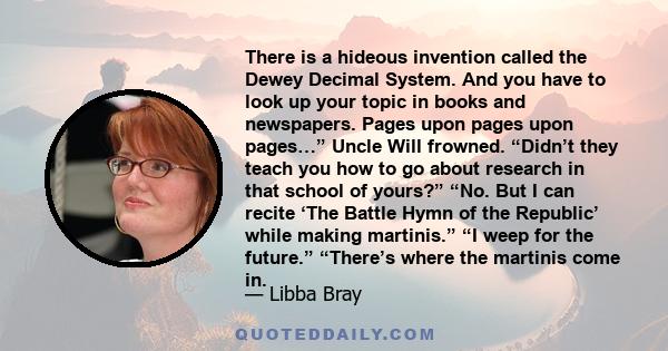 There is a hideous invention called the Dewey Decimal System. And you have to look up your topic in books and newspapers. Pages upon pages upon pages…” Uncle Will frowned. “Didn’t they teach you how to go about research 