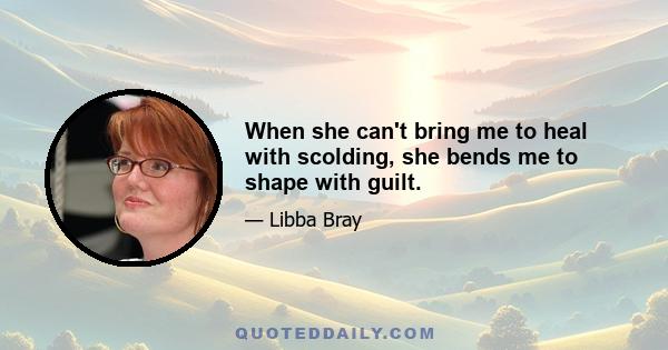 When she can't bring me to heal with scolding, she bends me to shape with guilt.