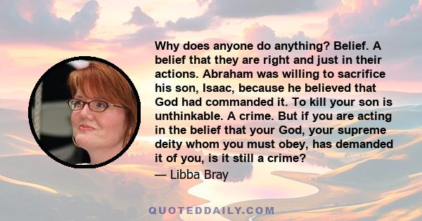 Why does anyone do anything? Belief. A belief that they are right and just in their actions. Abraham was willing to sacrifice his son, Isaac, because he believed that God had commanded it. To kill your son is