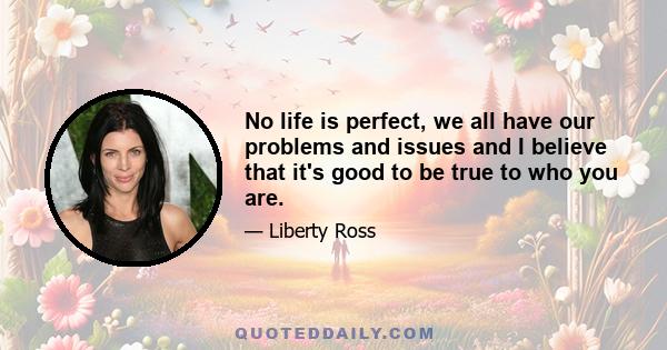 No life is perfect, we all have our problems and issues and I believe that it's good to be true to who you are.