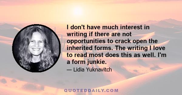 I don't have much interest in writing if there are not opportunities to crack open the inherited forms. The writing I love to read most does this as well. I'm a form junkie.