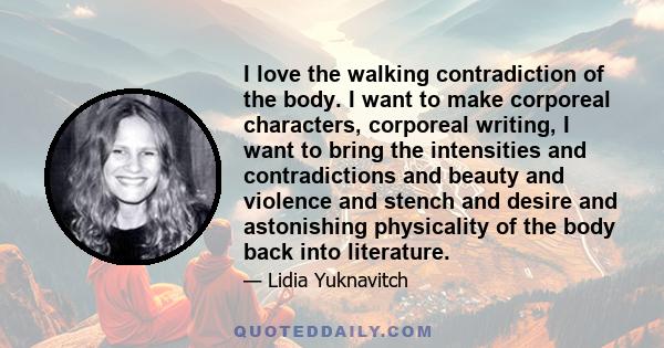 I love the walking contradiction of the body. I want to make corporeal characters, corporeal writing, I want to bring the intensities and contradictions and beauty and violence and stench and desire and astonishing