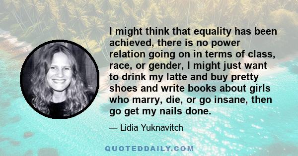 I might think that equality has been achieved, there is no power relation going on in terms of class, race, or gender, I might just want to drink my latte and buy pretty shoes and write books about girls who marry, die, 