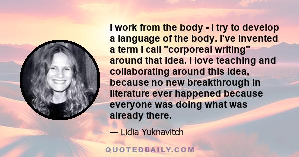 I work from the body - I try to develop a language of the body. I've invented a term I call corporeal writing around that idea. I love teaching and collaborating around this idea, because no new breakthrough in