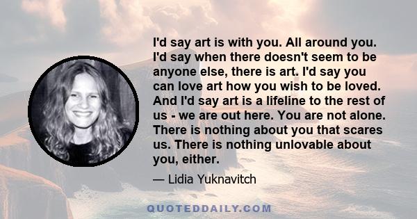 I'd say art is with you. All around you. I'd say when there doesn't seem to be anyone else, there is art. I'd say you can love art how you wish to be loved. And I'd say art is a lifeline to the rest of us - we are out