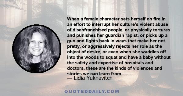 When a female character sets herself on fire in an effort to interrupt her culture's violent abuse of disenfranchised people, or physically tortures and punishes her guardian rapist, or picks up a gun and fights back in 