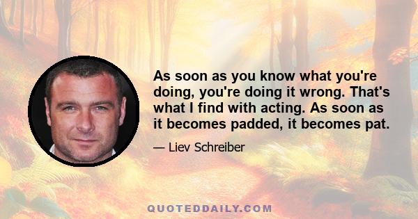 As soon as you know what you're doing, you're doing it wrong. That's what I find with acting. As soon as it becomes padded, it becomes pat.