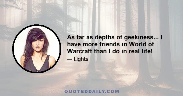 As far as depths of geekiness... I have more friends in World of Warcraft than I do in real life!