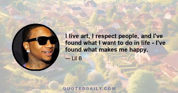 I live art, I respect people, and I've found what I want to do in life - I've found what makes me happy.