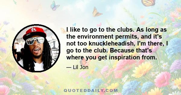 I like to go to the clubs. As long as the environment permits, and it's not too knuckleheadish, I'm there, I go to the club. Because that's where you get inspiration from.