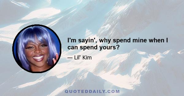 I'm sayin', why spend mine when I can spend yours?