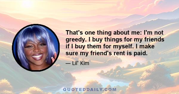 That's one thing about me: I'm not greedy. I buy things for my friends if I buy them for myself. I make sure my friend's rent is paid.