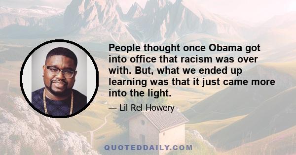 People thought once Obama got into office that racism was over with. But, what we ended up learning was that it just came more into the light.