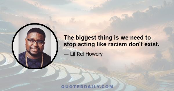 The biggest thing is we need to stop acting like racism don't exist.