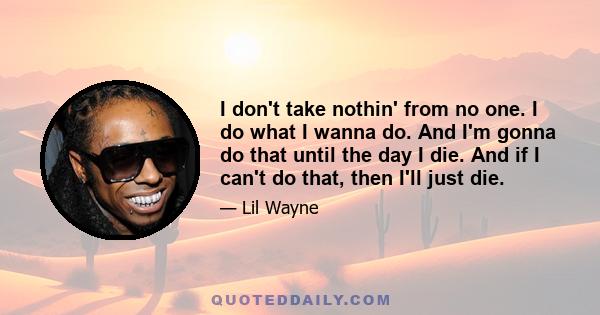 I don't take nothin' from no one. I do what I wanna do. And I'm gonna do that until the day I die. And if I can't do that, then I'll just die.