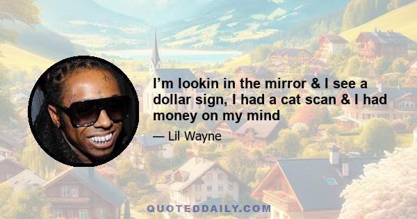 I’m lookin in the mirror & I see a dollar sign, I had a cat scan & I had money on my mind