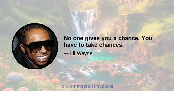 No one gives you a chance. You have to take chances.