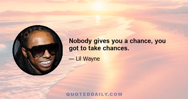 Nobody gives you a chance, you got to take chances.