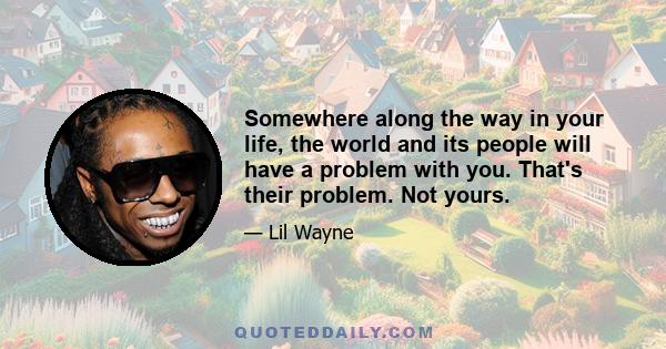 Somewhere along the way in your life, the world and its people will have a problem with you. That's their problem. Not yours.