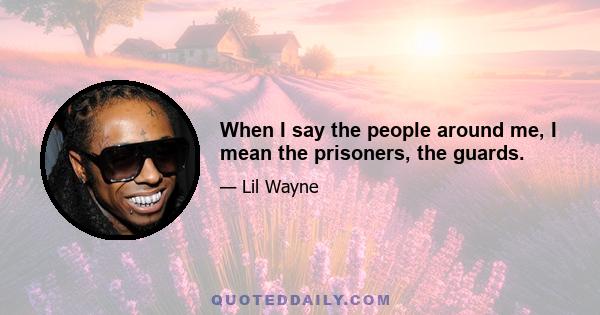 When I say the people around me, I mean the prisoners, the guards.