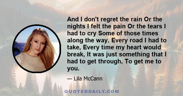 And I don't regret the rain Or the nights I felt the pain Or the tears I had to cry Some of those times along the way. Every road I had to take, Every time my heart would break, It was just something that I had to get