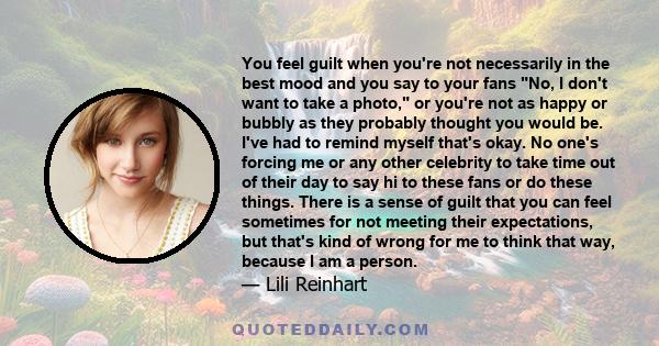 You feel guilt when you're not necessarily in the best mood and you say to your fans No, I don't want to take a photo, or you're not as happy or bubbly as they probably thought you would be. I've had to remind myself