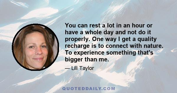 You can rest a lot in an hour or have a whole day and not do it properly. One way I get a quality recharge is to connect with nature. To experience something that's bigger than me.