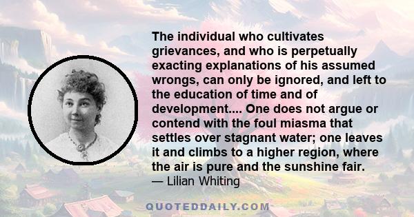 The individual who cultivates grievances, and who is perpetually exacting explanations of his assumed wrongs, can only be ignored, and left to the education of time and of development.... One does not argue or contend