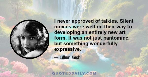 I never approved of talkies. Silent movies were well on their way to developing an entirely new art form. It was not just pantomine, but something wonderfully expressive.