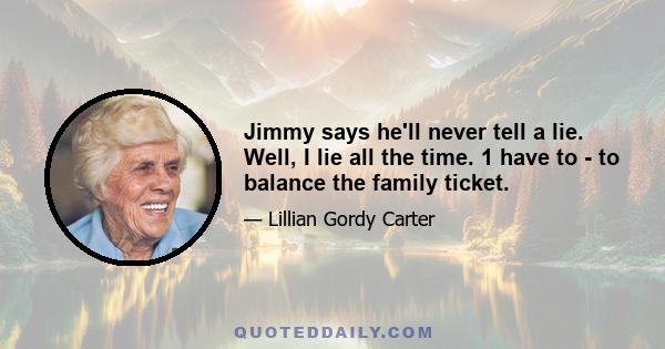 Jimmy says he'll never tell a lie. Well, I lie all the time. 1 have to - to balance the family ticket.