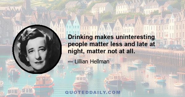 Drinking makes uninteresting people matter less and late at night, matter not at all.