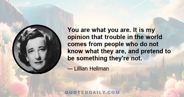 You are what you are. It is my opinion that trouble in the world comes from people who do not know what they are, and pretend to be something they're not.