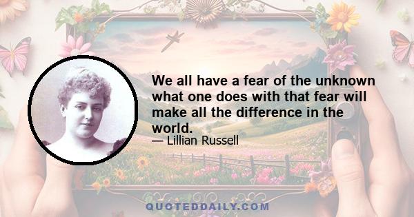 We all have a fear of the unknown what one does with that fear will make all the difference in the world.