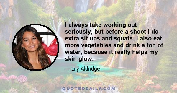 I always take working out seriously, but before a shoot I do extra sit ups and squats. I also eat more vegetables and drink a ton of water, because it really helps my skin glow.