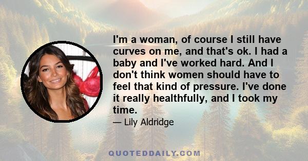 I'm a woman, of course I still have curves on me, and that's ok. I had a baby and I've worked hard. And I don't think women should have to feel that kind of pressure. I've done it really healthfully, and I took my time.