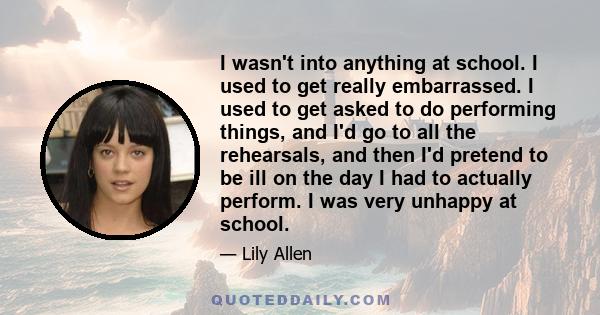 I wasn't into anything at school. I used to get really embarrassed. I used to get asked to do performing things, and I'd go to all the rehearsals, and then I'd pretend to be ill on the day I had to actually perform. I