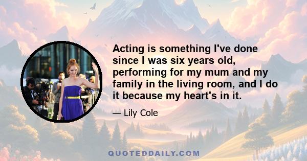 Acting is something I've done since I was six years old, performing for my mum and my family in the living room, and I do it because my heart's in it.