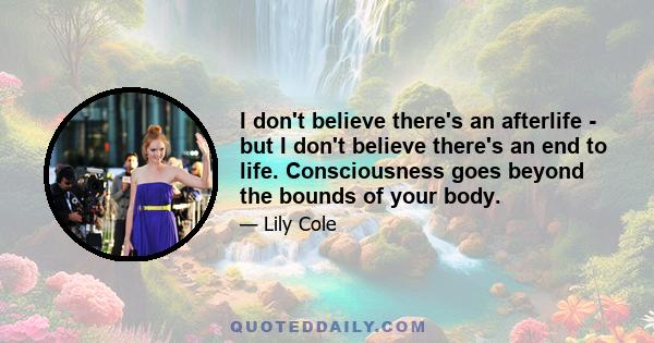 I don't believe there's an afterlife - but I don't believe there's an end to life. Consciousness goes beyond the bounds of your body.