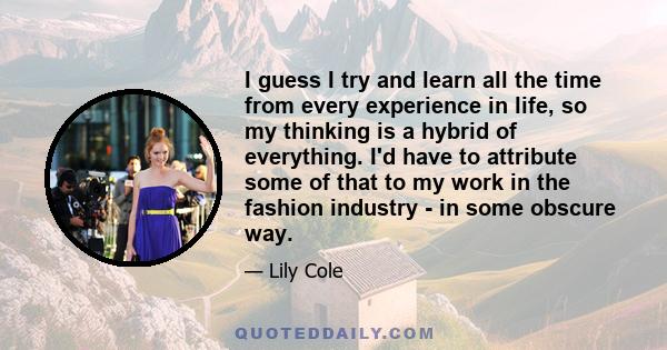 I guess I try and learn all the time from every experience in life, so my thinking is a hybrid of everything. I'd have to attribute some of that to my work in the fashion industry - in some obscure way.