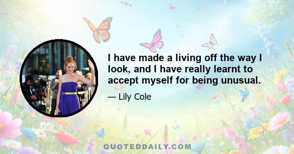 I have made a living off the way I look, and I have really learnt to accept myself for being unusual.