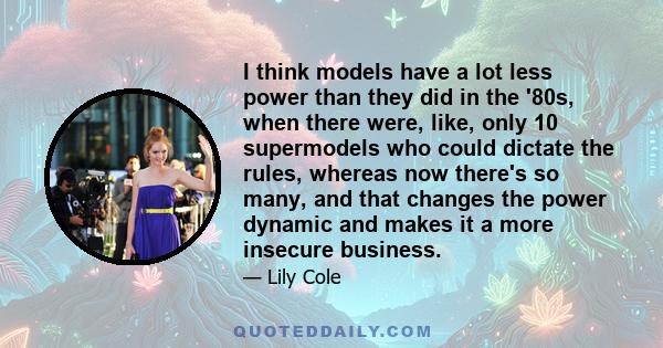 I think models have a lot less power than they did in the '80s, when there were, like, only 10 supermodels who could dictate the rules, whereas now there's so many, and that changes the power dynamic and makes it a more 