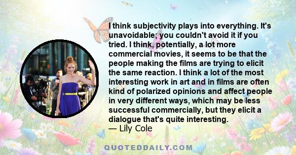 I think subjectivity plays into everything. It's unavoidable; you couldn't avoid it if you tried. I think, potentially, a lot more commercial movies, it seems to be that the people making the films are trying to elicit