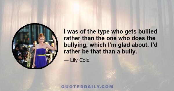 I was of the type who gets bullied rather than the one who does the bullying, which I'm glad about. I'd rather be that than a bully.