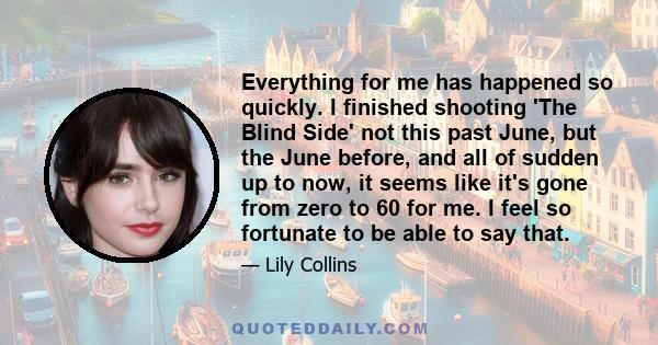 Everything for me has happened so quickly. I finished shooting 'The Blind Side' not this past June, but the June before, and all of sudden up to now, it seems like it's gone from zero to 60 for me. I feel so fortunate