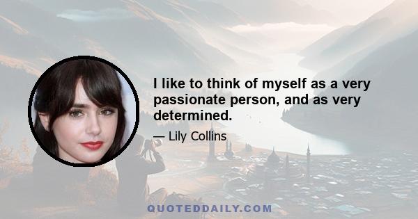 I like to think of myself as a very passionate person, and as very determined.