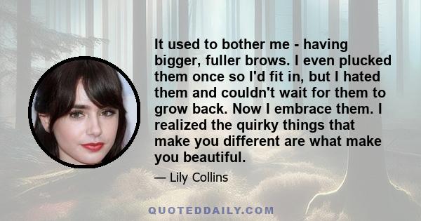 It used to bother me - having bigger, fuller brows. I even plucked them once so I'd fit in, but I hated them and couldn't wait for them to grow back. Now I embrace them. I realized the quirky things that make you