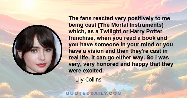 The fans reacted very positively to me being cast [The Mortal Instruments] which, as a Twilight or Harry Potter franchise, when you read a book and you have someone in your mind or you have a vision and then they're